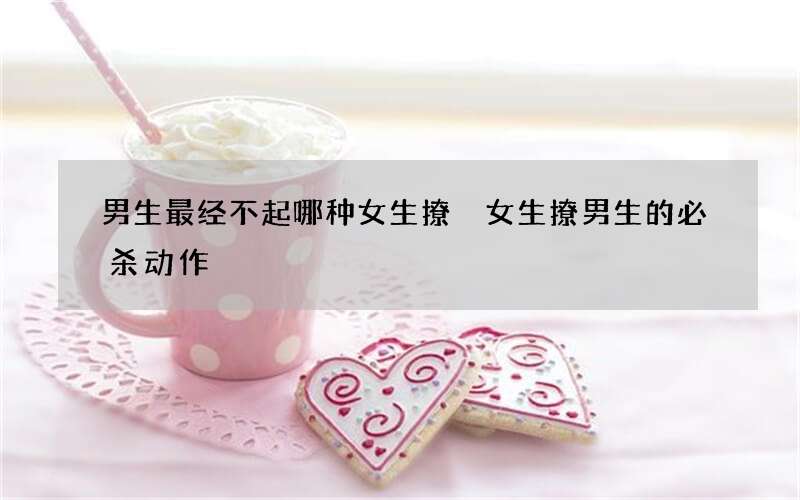 男生最经不起哪种女生撩 女生撩男生的必杀动作